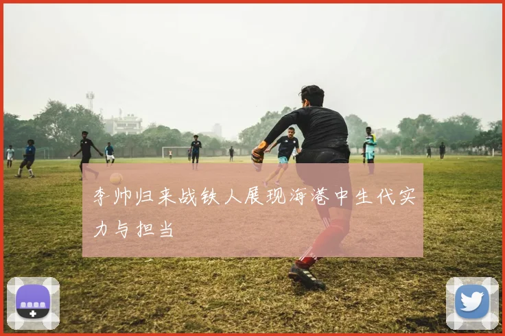 李帅归来战铁人展现海港中生代实力与担当