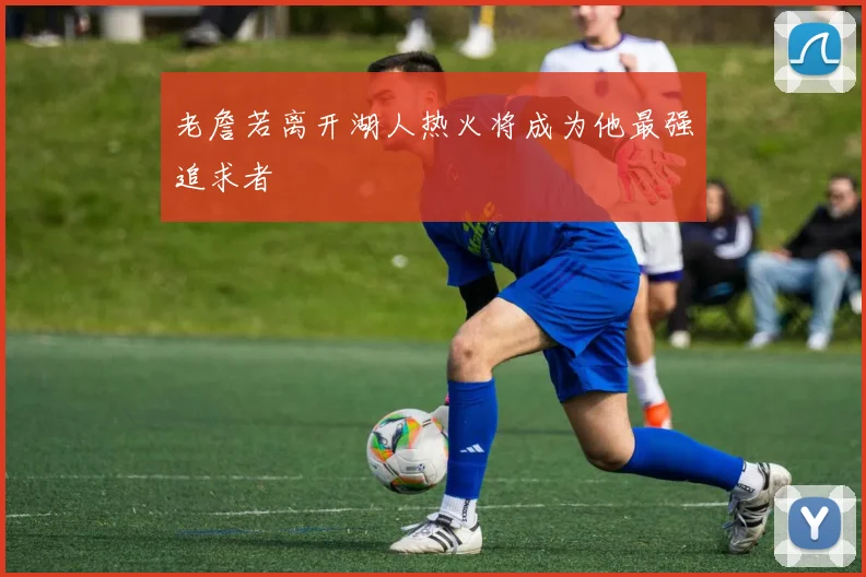 老詹若离开湖人热火将成为他最强追求者