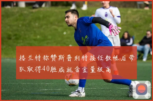格兰特称赞斯普利特接任教练后带队取得40胜成就含金量极高
