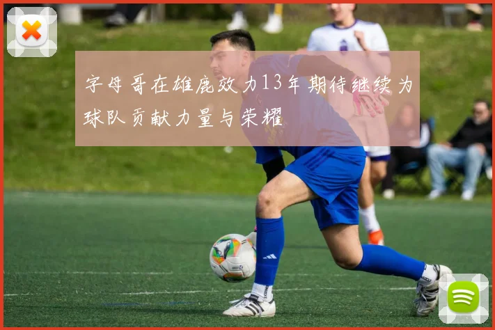 字母哥在雄鹿效力13年期待继续为球队贡献力量与荣耀
