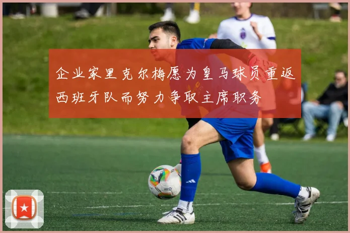 企业家里克尔梅愿为皇马球员重返西班牙队而努力争取主席职务