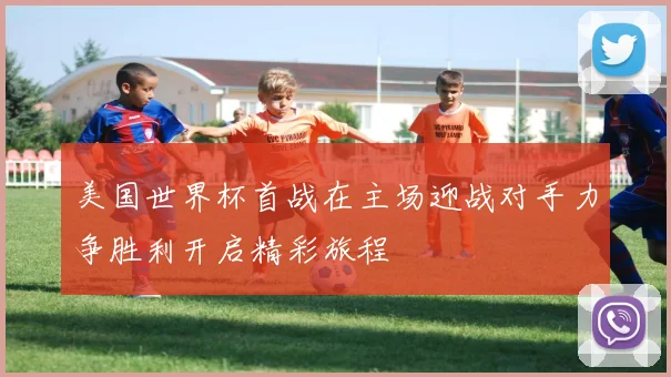 美国世界杯首战在主场迎战对手力争胜利开启精彩旅程