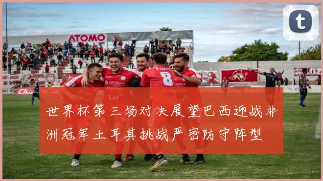世界杯第三场对决展望巴西迎战非洲冠军土耳其挑战严密防守阵型