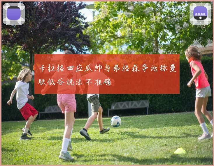 卡拉格回应瓜帅与弗格森争论称曼联低谷说法不准确