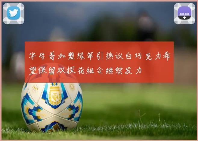 字母哥加盟绿军引热议白巧克力希望保留双探花组合继续发力