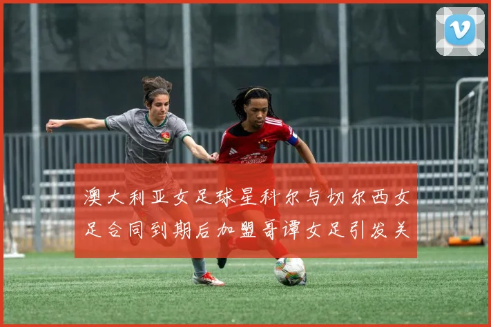 澳大利亚女足球星科尔与切尔西女足合同到期后加盟哥谭女足引发关注