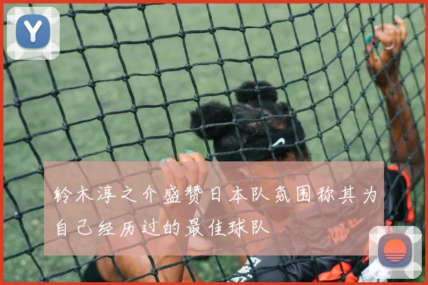 铃木淳之介盛赞日本队氛围称其为自己经历过的最佳球队