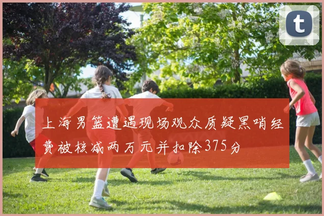 上海男篮遭遇现场观众质疑黑哨经费被核减两万元并扣除375分