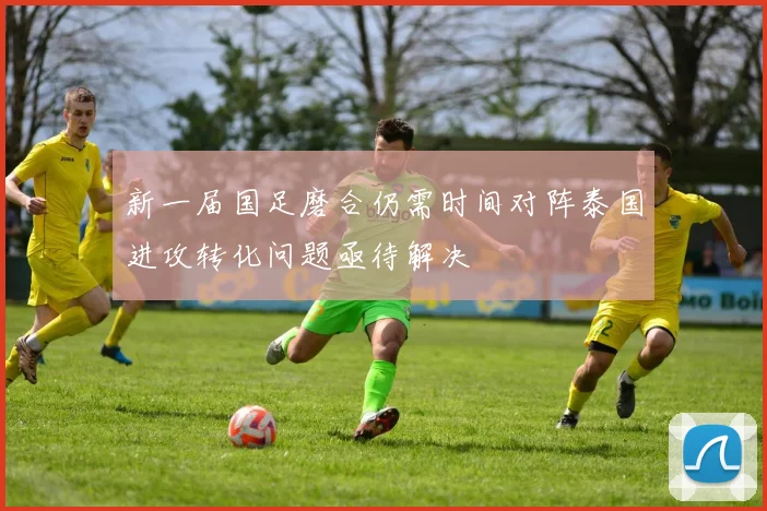 新一届国足磨合仍需时间对阵泰国进攻转化问题亟待解决